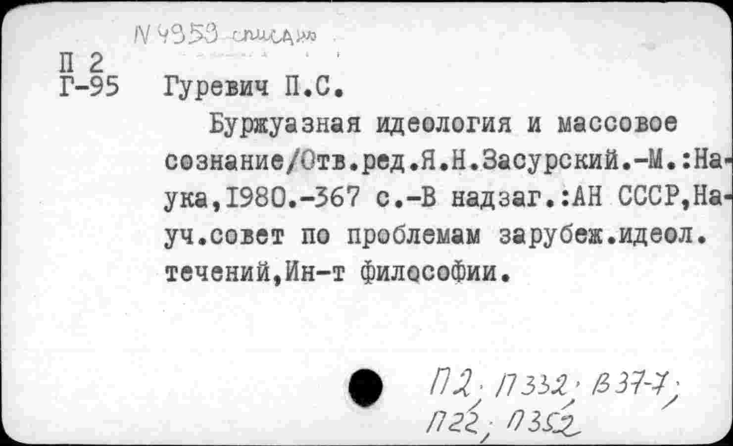 ﻿N42)56
П 2	‘ '
Г-95 Гуревич П.С.
Буржуазная идеология и массовое сознание/0тв.ред.Я.Н.Засурский.-М.:На-ука,1980.-567 с.-В надзаг.:АН СССР,Науч, совет по проблемам зарубеж.идеол. течений,Ин-т философии.
ф /7.2 П 332; &ЗЮ;
Л&, пз&